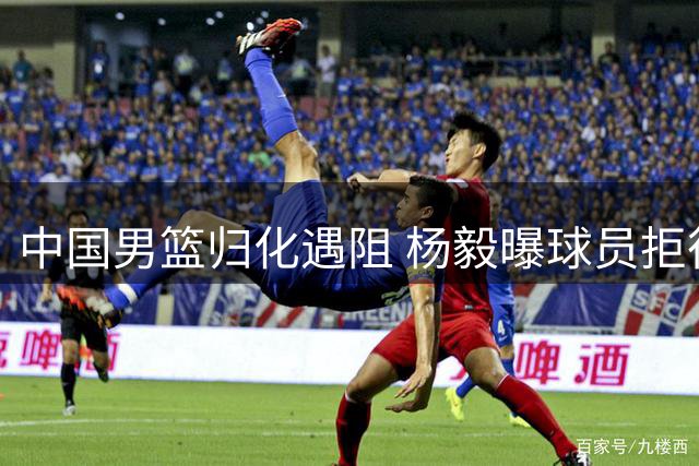 中国男篮归化遇阻 杨毅曝球员拒征召 广东续约后场替补