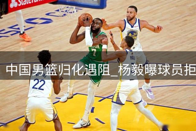 中国男篮归化遇阻 杨毅曝球员拒征召 广东续约后场替补