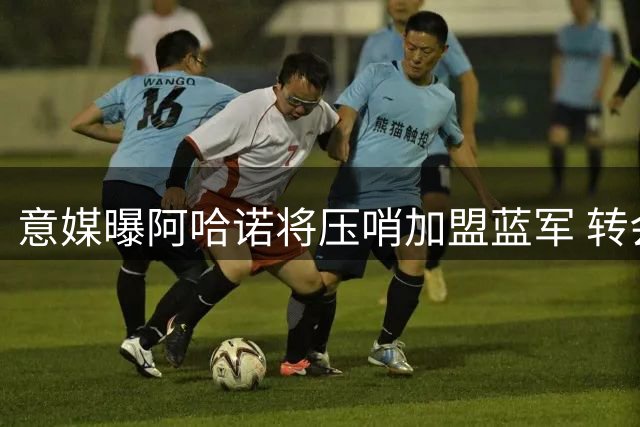 意媒曝阿哈诺将压哨加盟蓝军 转会费达4600万欧元