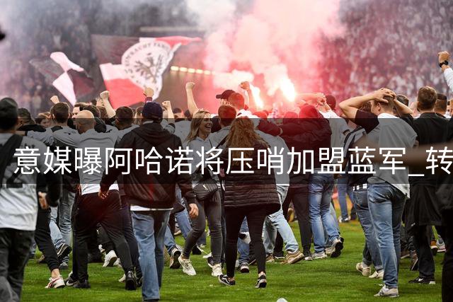 意媒曝阿哈诺将压哨加盟蓝军 转会费达4600万欧元
