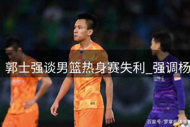 郭士强谈男篮热身赛失利 强调杨瀚森需加速融入球队